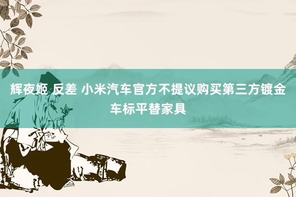 辉夜姬 反差 小米汽车官方不提议购买第三方镀金车标平替家具
