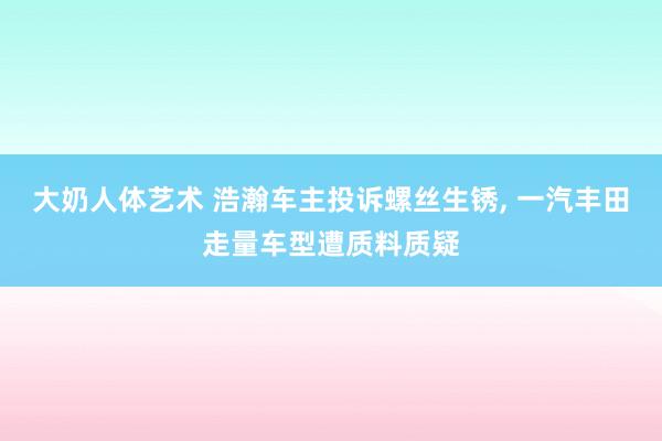 大奶人体艺术 浩瀚车主投诉螺丝生锈， 一汽丰田走量车型遭质料质疑