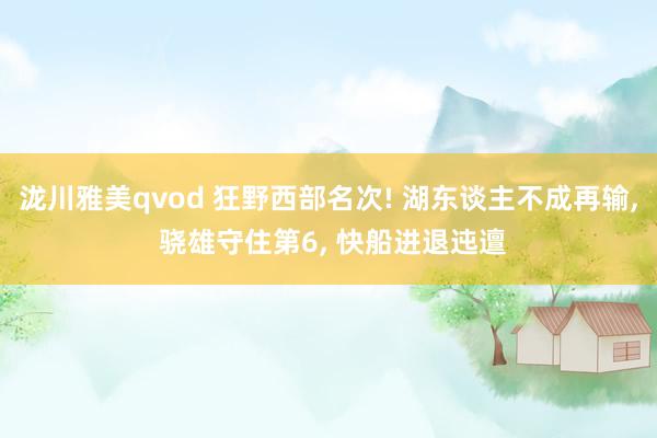 泷川雅美qvod 狂野西部名次! 湖东谈主不成再输， 骁雄守住第6， 快船进退迍邅