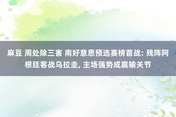 麻豆 周处除三害 南好意思预选赛榜首战: 残阵阿根廷客战乌拉圭， 主场强势成赢输关节
