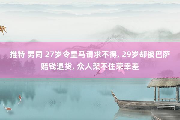推特 男同 27岁令皇马请求不得， 29岁却被巴萨赔钱退货， 众人架不住荣幸差