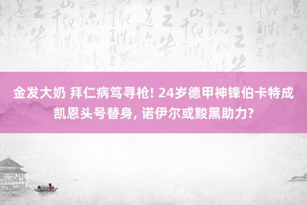 金发大奶 拜仁病笃寻枪! 24岁德甲神锋伯卡特成凯恩头号替身， 诺伊尔或黢黑助力?