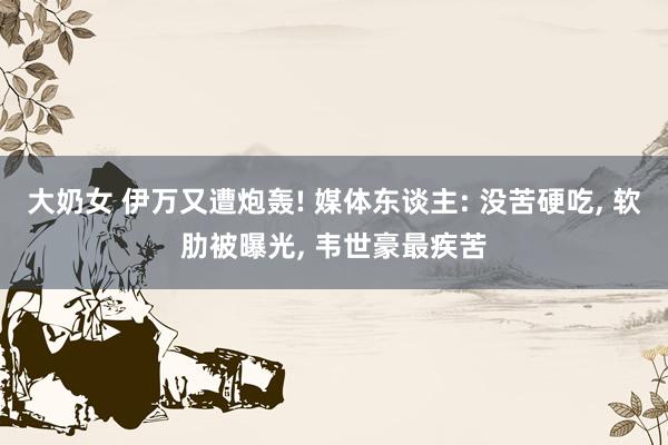 大奶女 伊万又遭炮轰! 媒体东谈主: 没苦硬吃， 软肋被曝光， 韦世豪最疾苦