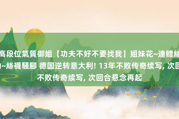 高段位氣質御姐【功夫不好不要找我】姐妹花~連體絲襪~大奶晃動~絲襪騷腳 德国逆转意大利! 13年不败传奇续写， 次回合悬念再起