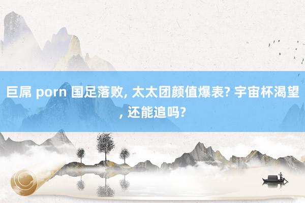 巨屌 porn 国足落败， 太太团颜值爆表? 宇宙杯渴望， 还能追吗?