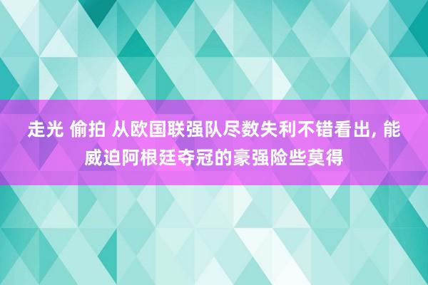 走光 偷拍 从欧国联强队尽数失利不错看出， 能威迫阿根廷夺冠的豪强险些莫得