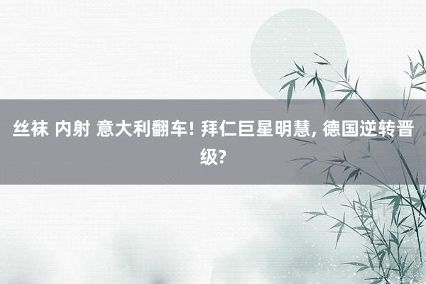 丝袜 内射 意大利翻车! 拜仁巨星明慧， 德国逆转晋级?