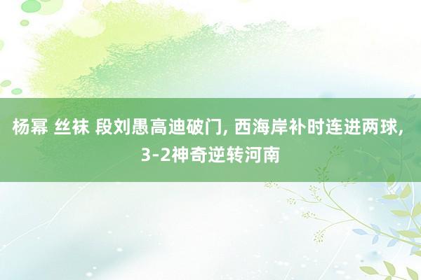 杨幂 丝袜 段刘愚高迪破门， 西海岸补时连进两球， 3-2神奇逆转河南