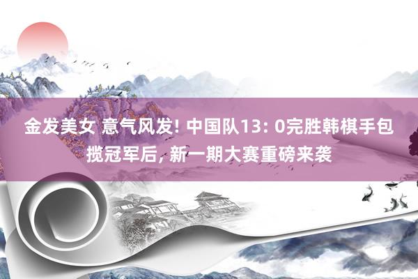 金发美女 意气风发! 中国队13: 0完胜韩棋手包揽冠军后， 新一期大赛重磅来袭