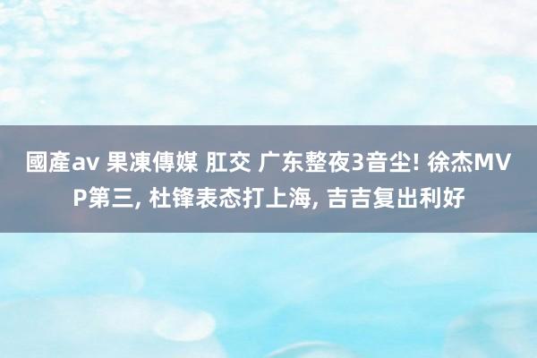 國產av 果凍傳媒 肛交 广东整夜3音尘! 徐杰MVP第三， 杜锋表态打上海， 吉吉复出利好