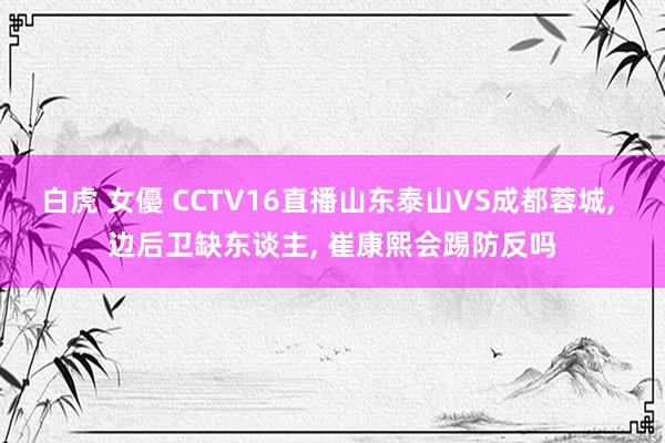 白虎 女優 CCTV16直播山东泰山VS成都蓉城， 边后卫缺东谈主， 崔康熙会踢防反吗