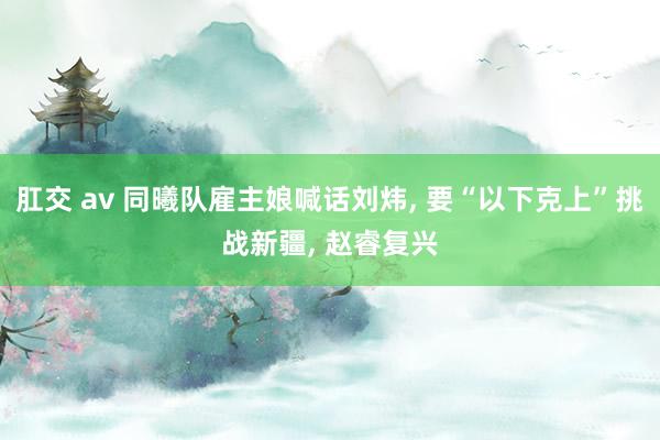 肛交 av 同曦队雇主娘喊话刘炜， 要“以下克上”挑战新疆， 赵睿复兴