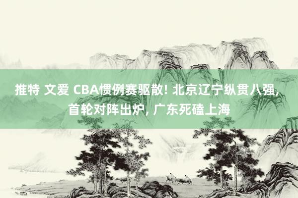 推特 文爱 CBA惯例赛驱散! 北京辽宁纵贯八强， 首轮对阵出炉， 广东死磕上海