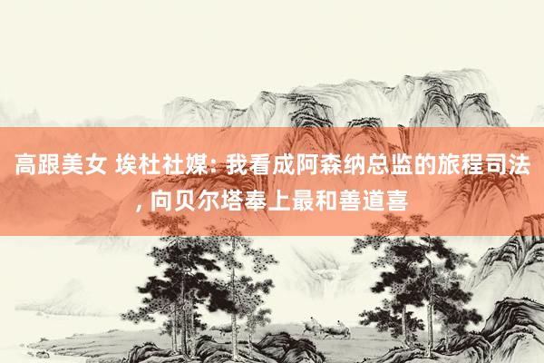 高跟美女 埃杜社媒: 我看成阿森纳总监的旅程司法， 向贝尔塔奉上最和善道喜