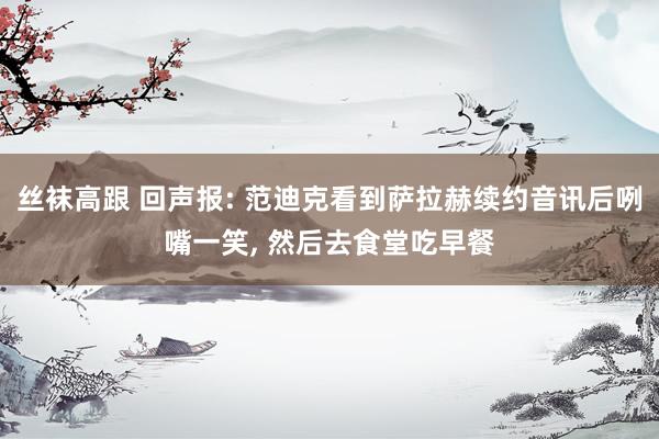 丝袜高跟 回声报: 范迪克看到萨拉赫续约音讯后咧嘴一笑， 然后去食堂吃早餐