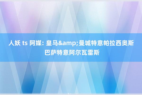 人妖 ts 阿媒: 皇马&曼城特意帕拉西奥斯 巴萨特意阿尔瓦雷斯