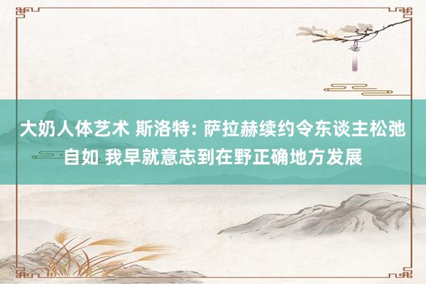 大奶人体艺术 斯洛特: 萨拉赫续约令东谈主松弛自如 我早就意志到在野正确地方发展