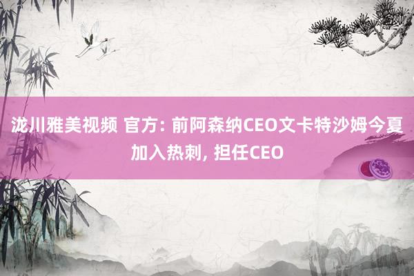 泷川雅美视频 官方: 前阿森纳CEO文卡特沙姆今夏加入热刺， 担任CEO