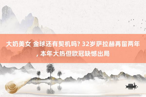大奶美女 金球还有契机吗? 32岁萨拉赫再留两年， 本年大热但欧冠缺憾出局