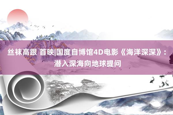 丝袜高跟 首映|国度自博馆4D电影《海洋深深》: 潜入深海向地球提问