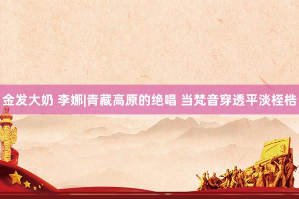 金发大奶 李娜|青藏高原的绝唱 当梵音穿透平淡桎梏
