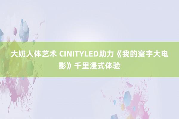 大奶人体艺术 CINITYLED助力《我的寰宇大电影》千里浸式体验