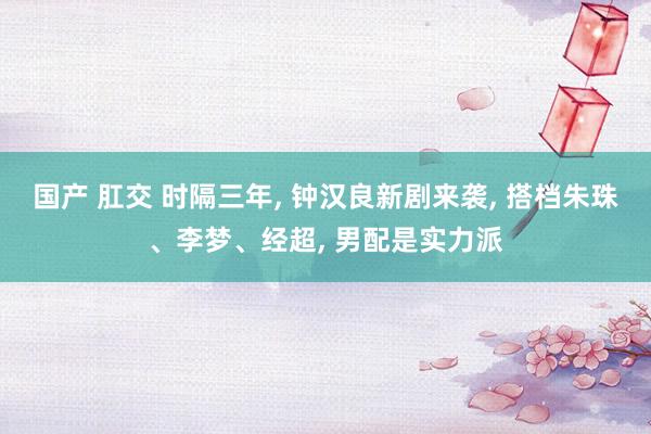 国产 肛交 时隔三年， 钟汉良新剧来袭， 搭档朱珠、李梦、经超， 男配是实力派