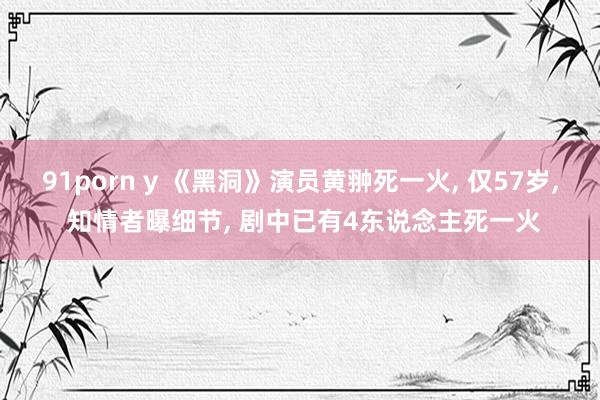 91porn y 《黑洞》演员黄翀死一火， 仅57岁， 知情者曝细节， 剧中已有4东说念主死一火