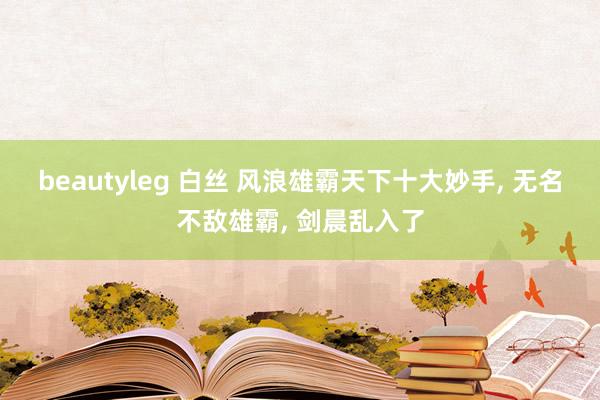 beautyleg 白丝 风浪雄霸天下十大妙手， 无名不敌雄霸， 剑晨乱入了