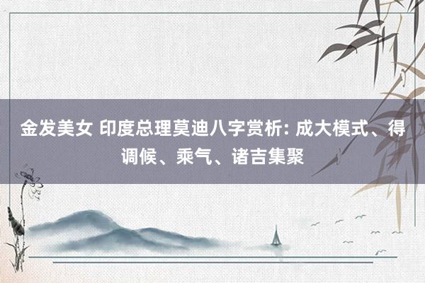 金发美女 印度总理莫迪八字赏析: 成大模式、得调候、乘气、诸吉集聚