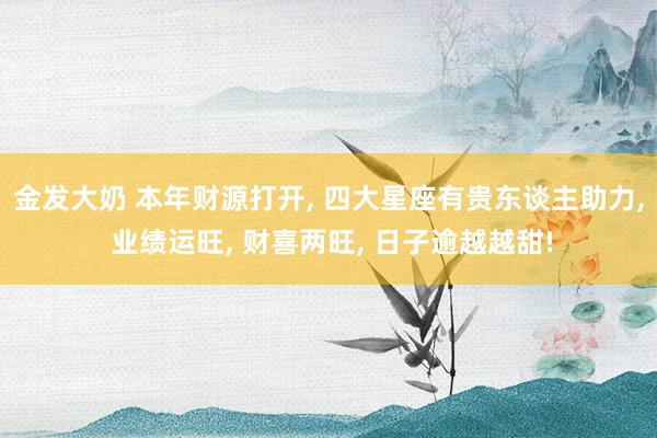 金发大奶 本年财源打开， 四大星座有贵东谈主助力， 业绩运旺， 财喜两旺， 日子逾越越甜!