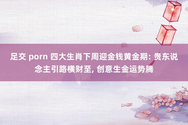 足交 porn 四大生肖下周迎金钱黄金期: 贵东说念主引路横财至， 创意生金运势腾