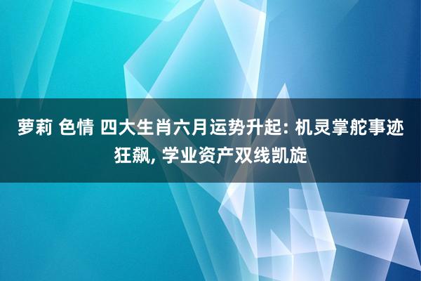 萝莉 色情 四大生肖六月运势升起: 机灵掌舵事迹狂飙， 学业资产双线凯旋