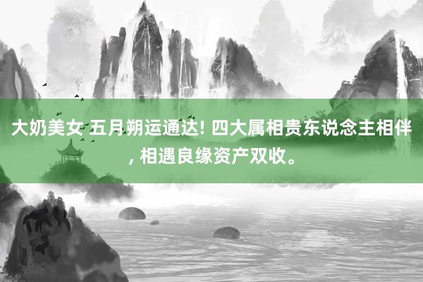 大奶美女 五月朔运通达! 四大属相贵东说念主相伴， 相遇良缘资产双收。