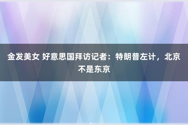 金发美女 好意思国拜访记者：特朗普左计，北京不是东京