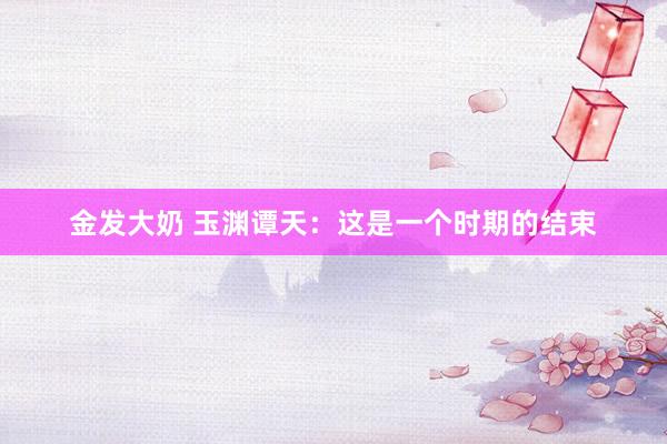 金发大奶 玉渊谭天：这是一个时期的结束