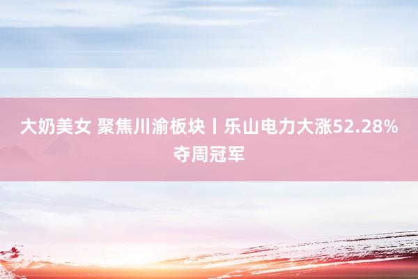 大奶美女 聚焦川渝板块丨乐山电力大涨52.28%夺周冠军
