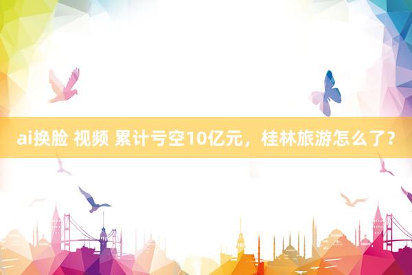 ai换脸 视频 累计亏空10亿元，桂林旅游怎么了？