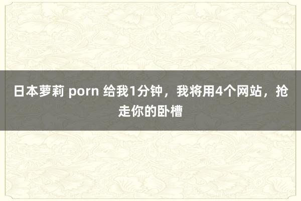 日本萝莉 porn 给我1分钟，我将用4个网站，抢走你的卧槽