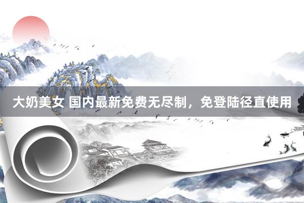 大奶美女 国内最新免费无尽制，免登陆径直使用