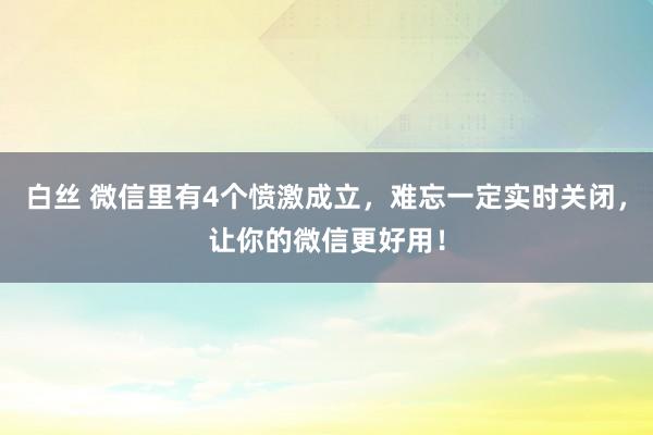 白丝 微信里有4个愤激成立，难忘一定实时关闭，让你的微信更好用！