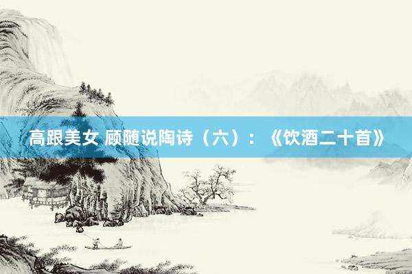 高跟美女 顾随说陶诗（六）：《饮酒二十首》