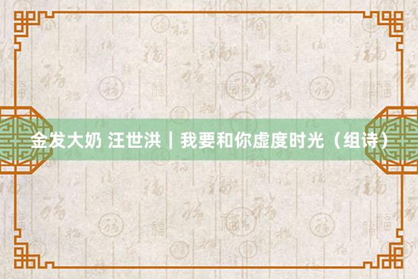 金发大奶 汪世洪｜我要和你虚度时光（组诗）