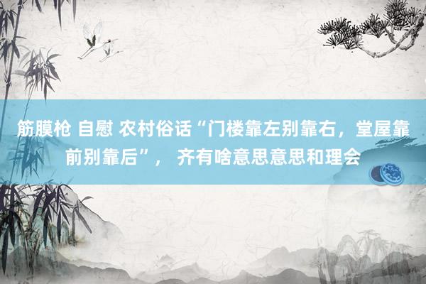 筋膜枪 自慰 农村俗话“门楼靠左别靠右，堂屋靠前别靠后”， 齐有啥意思意思和理会