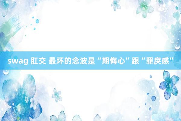 swag 肛交 最坏的念波是“期侮心”跟“罪戾感”