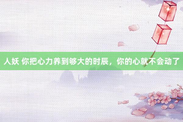 人妖 你把心力养到够大的时辰,你的心就不会动了