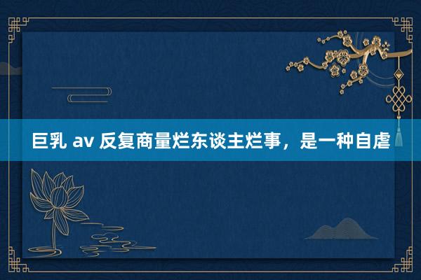 巨乳 av 反复商量烂东谈主烂事，是一种自虐