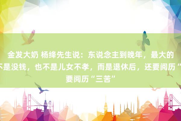 金发大奶 杨绛先生说：东说念主到晚年，最大的悲哀不是没钱，也不是儿女不孝，而是退休后，还要阅历“三苦”