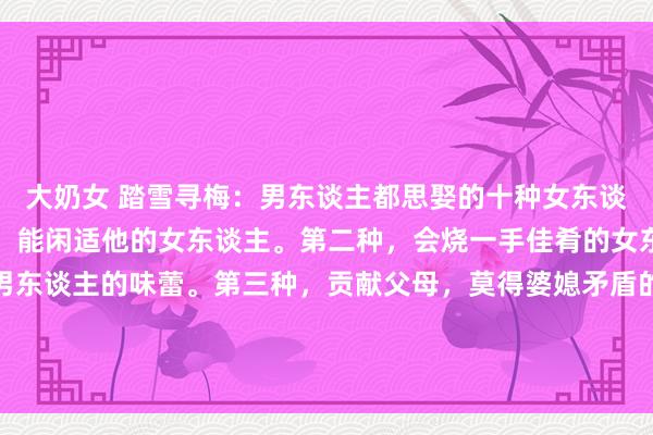 大奶女 踏雪寻梅:男东谈主都思娶的十种女东谈主第一种,性糊口调解,能闲适他的女东谈主。第二种,会烧一手佳肴的女东谈主,每次都能闲适男东谈主的味蕾。第三种,贡献父母,莫得婆媳矛盾的女东谈主。第四种,顺心大方得女东谈主,在外东谈主眼前老是...