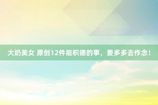 大奶美女 原创12件能积德的事，要多多去作念！